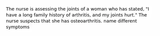 The nurse is assessing the joints of a woman who has stated, "I have a long family history of arthritis, and my joints hurt." The nurse suspects that she has osteoarthritis. name different symptoms