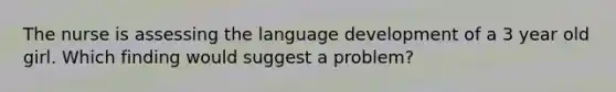 The nurse is assessing the language development of a 3 year old girl. Which finding would suggest a problem?