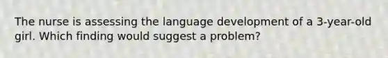 The nurse is assessing the language development of a 3-year-old girl. Which finding would suggest a problem?