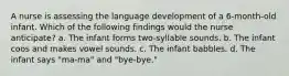 A nurse is assessing the language development of a 6-month-old infant. Which of the following findings would the nurse anticipate? a. The infant forms two-syllable sounds. b. The infant coos and makes vowel sounds. c. The infant babbles. d. The infant says "ma-ma" and "bye-bye."