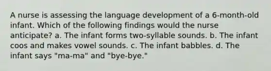 A nurse is assessing the language development of a 6-month-old infant. Which of the following findings would the nurse anticipate? a. The infant forms two-syllable sounds. b. The infant coos and makes vowel sounds. c. The infant babbles. d. The infant says "ma-ma" and "bye-bye."