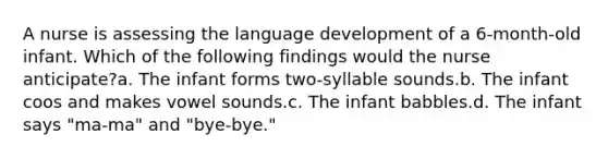 A nurse is assessing the language development of a 6-month-old infant. Which of the following findings would the nurse anticipate?a. The infant forms two-syllable sounds.b. The infant coos and makes vowel sounds.c. The infant babbles.d. The infant says "ma-ma" and "bye-bye."