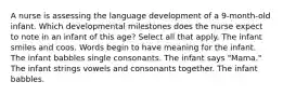 A nurse is assessing the language development of a 9-month-old infant. Which developmental milestones does the nurse expect to note in an infant of this age? Select all that apply. The infant smiles and coos. Words begin to have meaning for the infant. The infant babbles single consonants. The infant says "Mama." The infant strings vowels and consonants together. The infant babbles.