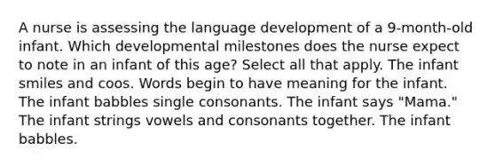 A nurse is assessing the language development of a 9-month-old infant. Which developmental milestones does the nurse expect to note in an infant of this age? Select all that apply. The infant smiles and coos. Words begin to have meaning for the infant. The infant babbles single consonants. The infant says "Mama." The infant strings vowels and consonants together. The infant babbles.