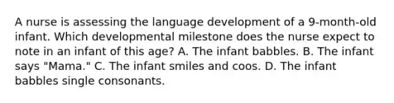 A nurse is assessing the language development of a 9-month-old infant. Which developmental milestone does the nurse expect to note in an infant of this age? A. The infant babbles. B. The infant says "Mama." C. The infant smiles and coos. D. The infant babbles single consonants.