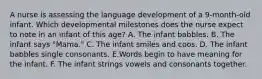 A nurse is assessing the language development of a 9-month-old infant. Which developmental milestones does the nurse expect to note in an infant of this age? A. The infant babbles. B. The infant says "Mama." C. The infant smiles and coos. D. The infant babbles single consonants. E.Words begin to have meaning for the infant. F. The infant strings vowels and consonants together.