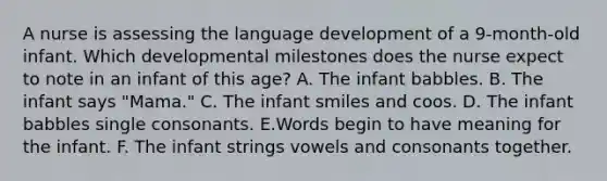 A nurse is assessing the language development of a 9-month-old infant. Which developmental milestones does the nurse expect to note in an infant of this age? A. The infant babbles. B. The infant says "Mama." C. The infant smiles and coos. D. The infant babbles single consonants. E.Words begin to have meaning for the infant. F. The infant strings vowels and consonants together.