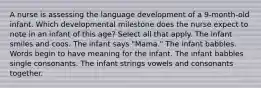 A nurse is assessing the language development of a 9-month-old infant. Which developmental milestone does the nurse expect to note in an infant of this age? Select all that apply. The infant smiles and coos. The infant says "Mama." The infant babbles. Words begin to have meaning for the infant. The infant babbles single consonants. The infant strings vowels and consonants together.