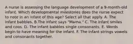 A nurse is assessing the language development of a 9-month-old infant. Which developmental milestones does the nurse expect to note in an infant of this age? Select all that apply. A. The infant babbles. B.The infant says "Mama." C. The infant smiles and coos. D. The infant babbles single consonants. E. Words begin to have meaning for the infant. F. The infant strings vowels and consonants together.