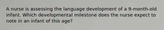 A nurse is assessing the language development of a 9-month-old infant. Which developmental milestone does the nurse expect to note in an infant of this age?