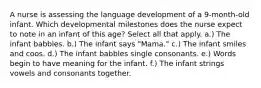 A nurse is assessing the language development of a 9-month-old infant. Which developmental milestones does the nurse expect to note in an infant of this age? Select all that apply. a.) The infant babbles. b.) The infant says "Mama." c.) The infant smiles and coos. d.) The infant babbles single consonants. e.) Words begin to have meaning for the infant. f.) The infant strings vowels and consonants together.