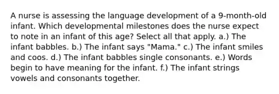 A nurse is assessing the language development of a 9-month-old infant. Which developmental milestones does the nurse expect to note in an infant of this age? Select all that apply. a.) The infant babbles. b.) The infant says "Mama." c.) The infant smiles and coos. d.) The infant babbles single consonants. e.) Words begin to have meaning for the infant. f.) The infant strings vowels and consonants together.