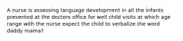 A nurse is assessing language development in all the infants presented at the doctors office for well child visits at which age range with the nurse expect the child to verbalize the word daddy mama?