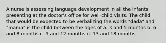 A nurse is assessing language development in all the infants presenting at the doctor's office for well-child visits. The child that would be expected to be verbalizing the words "dada" and "mama" is the child between the ages of a. 3 and 5 months b. 6 and 8 months c. 9 and 12 months d. 13 and 18 months