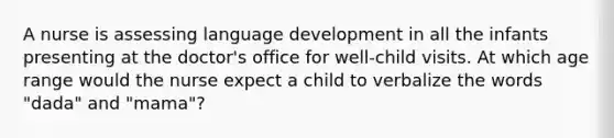 A nurse is assessing language development in all the infants presenting at the doctor's office for well-child visits. At which age range would the nurse expect a child to verbalize the words "dada" and "mama"?