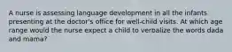 A nurse is assessing language development in all the infants presenting at the doctor's office for well-child visits. At which age range would the nurse expect a child to verbalize the words dada and mama?