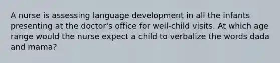 A nurse is assessing language development in all the infants presenting at the doctor's office for well-child visits. At which age range would the nurse expect a child to verbalize the words dada and mama?