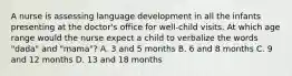 A nurse is assessing language development in all the infants presenting at the doctor's office for well-child visits. At which age range would the nurse expect a child to verbalize the words "dada" and "mama"? A. 3 and 5 months B. 6 and 8 months C. 9 and 12 months D. 13 and 18 months