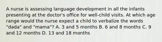 A nurse is assessing language development in all the infants presenting at the doctor's office for well-child visits. At which age range would the nurse expect a child to verbalize the words "dada" and "mama"? A. 3 and 5 months B. 6 and 8 months C. 9 and 12 months D. 13 and 18 months