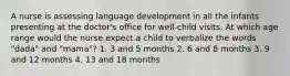 A nurse is assessing language development in all the infants presenting at the doctor's office for well-child visits. At which age range would the nurse expect a child to verbalize the words "dada" and "mama"? 1. 3 and 5 months 2. 6 and 8 months 3. 9 and 12 months 4. 13 and 18 months