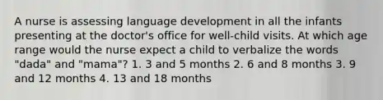 A nurse is assessing language development in all the infants presenting at the doctor's office for well-child visits. At which age range would the nurse expect a child to verbalize the words "dada" and "mama"? 1. 3 and 5 months 2. 6 and 8 months 3. 9 and 12 months 4. 13 and 18 months