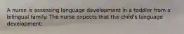 A nurse is assessing language development in a toddler from a bilingual family. The nurse expects that the child's language development: