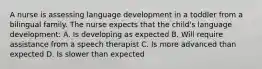 A nurse is assessing language development in a toddler from a bilingual family. The nurse expects that the child's language development: A. Is developing as expected B. Will require assistance from a speech therapist C. Is more advanced than expected D. Is slower than expected