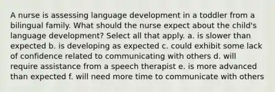 A nurse is assessing language development in a toddler from a bilingual family. What should the nurse expect about the child's language development? Select all that apply. a. is slower than expected b. is developing as expected c. could exhibit some lack of confidence related to communicating with others d. will require assistance from a speech therapist e. is more advanced than expected f. will need more time to communicate with others