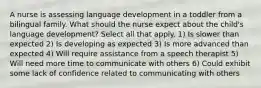 A nurse is assessing language development in a toddler from a bilingual family. What should the nurse expect about the child's language development? Select all that apply. 1) Is slower than expected 2) Is developing as expected 3) Is more advanced than expected 4) Will require assistance from a speech therapist 5) Will need more time to communicate with others 6) Could exhibit some lack of confidence related to communicating with others