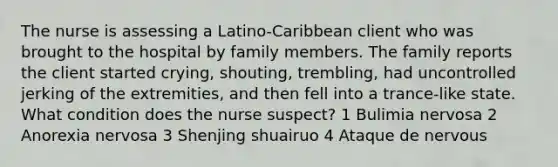 The nurse is assessing a Latino-Caribbean client who was brought to the hospital by family members. The family reports the client started crying, shouting, trembling, had uncontrolled jerking of the extremities, and then fell into a trance-like state. What condition does the nurse suspect? 1 Bulimia nervosa 2 Anorexia nervosa 3 Shenjing shuairuo 4 Ataque de nervous