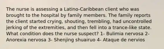 The nurse is assessing a Latino-Caribbean client who was brought to the hospital by family members. The family reports the client started crying, shouting, trembling, had uncontrolled jerking of the extremities, and then fell into a trance-like state. What condition does the nurse suspect? 1- Bulimia nervosa 2- Anorexia nervosa 3- Shenjing shuairuo 4- Ataque de nervios