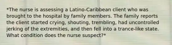 *The nurse is assessing a Latino-Caribbean client who was brought to the hospital by family members. The family reports the client started crying, shouting, trembling, had uncontrolled jerking of the extremities, and then fell into a trance-like state. What condition does the nurse suspect?*