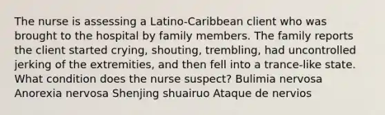 The nurse is assessing a Latino-Caribbean client who was brought to the hospital by family members. The family reports the client started crying, shouting, trembling, had uncontrolled jerking of the extremities, and then fell into a trance-like state. What condition does the nurse suspect? Bulimia nervosa Anorexia nervosa Shenjing shuairuo Ataque de nervios