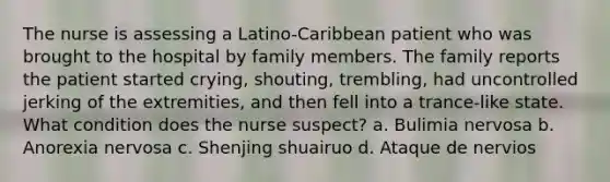 The nurse is assessing a Latino-Caribbean patient who was brought to the hospital by family members. The family reports the patient started crying, shouting, trembling, had uncontrolled jerking of the extremities, and then fell into a trance-like state. What condition does the nurse suspect? a. Bulimia nervosa b. Anorexia nervosa c. Shenjing shuairuo d. Ataque de nervios