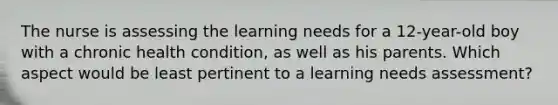 The nurse is assessing the learning needs for a 12-year-old boy with a chronic health condition, as well as his parents. Which aspect would be least pertinent to a learning needs assessment?