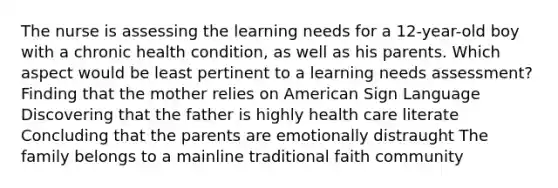 The nurse is assessing the learning needs for a 12-year-old boy with a chronic health condition, as well as his parents. Which aspect would be least pertinent to a learning needs assessment? Finding that the mother relies on American Sign Language Discovering that the father is highly health care literate Concluding that the parents are emotionally distraught The family belongs to a mainline traditional faith community