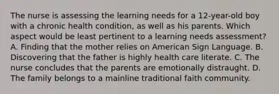 The nurse is assessing the learning needs for a 12-year-old boy with a chronic health condition, as well as his parents. Which aspect would be least pertinent to a learning needs assessment? A. Finding that the mother relies on American Sign Language. B. Discovering that the father is highly health care literate. C. The nurse concludes that the parents are emotionally distraught. D. The family belongs to a mainline traditional faith community.