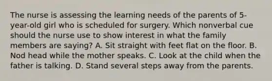 The nurse is assessing the learning needs of the parents of 5-year-old girl who is scheduled for surgery. Which nonverbal cue should the nurse use to show interest in what the family members are saying? A. Sit straight with feet flat on the floor. B. Nod head while the mother speaks. C. Look at the child when the father is talking. D. Stand several steps away from the parents.