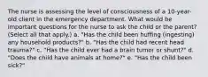 The nurse is assessing the level of consciousness of a 10-year-old client in the emergency department. What would be important questions for the nurse to ask the child or the parent? (Select all that apply.) a. "Has the child been huffing (ingesting) any household products?" b. "Has the child had recent head trauma?" c. "Has the child ever had a brain tumor or shunt?" d. "Does the child have animals at home?" e. "Has the child been sick?"