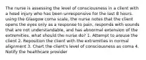 The nurse is assessing the level of consciousness in a client with a head injury who has been unresponsive for the last 8 hours. using the Glasgow coma scale, the nurse notes that the client opens the eyes only as a response to pain, responds with sounds that are not understandable, and has abnormal extension of the extremities. what should the nurse do? 1. Attempt to arouse the client 2. Reposition the client with the extremities in normal alignment 3. Chart the client's level of consciousness as coma 4. Notify the healthcare provider