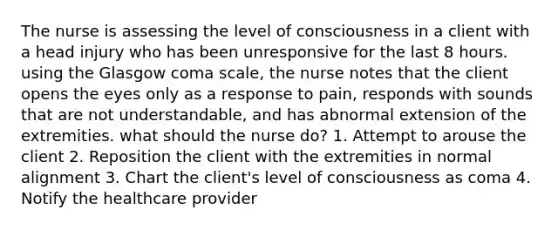 The nurse is assessing the level of consciousness in a client with a head injury who has been unresponsive for the last 8 hours. using the Glasgow coma scale, the nurse notes that the client opens the eyes only as a response to pain, responds with sounds that are not understandable, and has abnormal extension of the extremities. what should the nurse do? 1. Attempt to arouse the client 2. Reposition the client with the extremities in normal alignment 3. Chart the client's level of consciousness as coma 4. Notify the healthcare provider