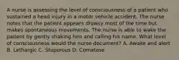 A nurse is assessing the level of consciousness of a patient who sustained a head injury in a motor vehicle accident. The nurse notes that the patient appears drowsy most of the time but makes spontaneous movements. The nurse is able to wake the patient by gently shaking him and calling his name. What level of consciousness would the nurse document? A. Awake and alert B. Lethargic C. Stuporous D. Comatose