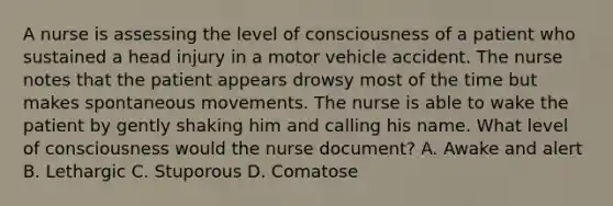 A nurse is assessing the level of consciousness of a patient who sustained a head injury in a motor vehicle accident. The nurse notes that the patient appears drowsy most of the time but makes spontaneous movements. The nurse is able to wake the patient by gently shaking him and calling his name. What level of consciousness would the nurse document? A. Awake and alert B. Lethargic C. Stuporous D. Comatose