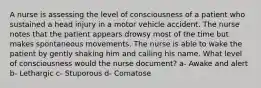 A nurse is assessing the level of consciousness of a patient who sustained a head injury in a motor vehicle accident. The nurse notes that the patient appears drowsy most of the time but makes spontaneous movements. The nurse is able to wake the patient by gently shaking him and calling his name. What level of consciousness would the nurse document? a- Awake and alert b- Lethargic c- Stuporous d- Comatose