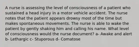 A nurse is assessing the level of consciousness of a patient who sustained a head injury in a motor vehicle accident. The nurse notes that the patient appears drowsy most of the time but makes spontaneous movements. The nurse is able to wake the patient by gently shaking him and calling his name. What level of consciousness would the nurse document? a- Awake and alert b- Lethargic c- Stuporous d- Comatose