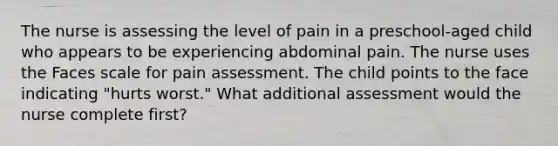 The nurse is assessing the level of pain in a preschool-aged child who appears to be experiencing abdominal pain. The nurse uses the Faces scale for pain assessment. The child points to the face indicating "hurts worst." What additional assessment would the nurse complete first?