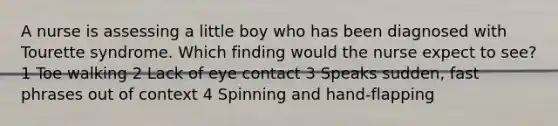 A nurse is assessing a little boy who has been diagnosed with Tourette syndrome. Which finding would the nurse expect to see? 1 Toe walking 2 Lack of eye contact 3 Speaks sudden, fast phrases out of context 4 Spinning and hand-flapping