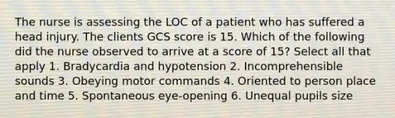 The nurse is assessing the LOC of a patient who has suffered a head injury. The clients GCS score is 15. Which of the following did the nurse observed to arrive at a score of 15? Select all that apply 1. Bradycardia and hypotension 2. Incomprehensible sounds 3. Obeying motor commands 4. Oriented to person place and time 5. Spontaneous eye-opening 6. Unequal pupils size