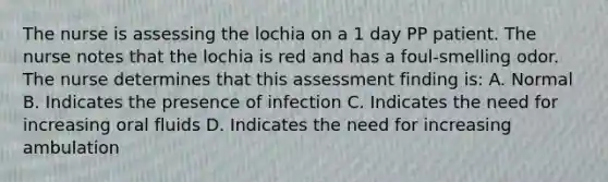 The nurse is assessing the lochia on a 1 day PP patient. The nurse notes that the lochia is red and has a foul-smelling odor. The nurse determines that this assessment finding is: A. Normal B. Indicates the presence of infection C. Indicates the need for increasing oral fluids D. Indicates the need for increasing ambulation