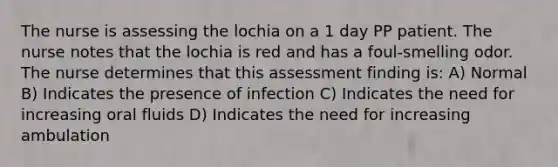 The nurse is assessing the lochia on a 1 day PP patient. The nurse notes that the lochia is red and has a foul-smelling odor. The nurse determines that this assessment finding is: A) Normal B) Indicates the presence of infection C) Indicates the need for increasing oral fluids D) Indicates the need for increasing ambulation